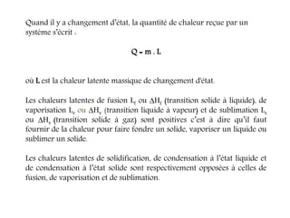 Quand il y a changement d’état, la quantité de chaleur reçue par un
système s’écrit :
Q = m . L
où L est la chaleur latente massique de changement d'état.
Les chaleurs latentes de fusion Lf ou Hf (transition solide à liquide), de
vaporisation Lv ou Hv (transition liquide à vapeur) et de sublimation Ls
ou Hs (transition solide à gaz) sont positives c’est à dire qu’il faut
fournir de la chaleur pour faire fondre un solide, vaporiser un liquide ou
sublimer un solide.
Les chaleurs latentes de solidification, de condensation à l’état liquide et
de condensation à l’état solide sont respectivement opposées à celles de
fusion, de vaporisation et de sublimation.
 