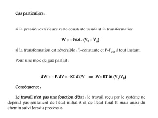 Cas particuliers :
si la pression extérieure reste constante pendant la transformation:
W = - Pext . (VB - VA)
si la transformation est réversible : T=constante et P=Pext à tout instant.
Pour une mole de gaz parfait :
dW = - P. dV = -RT dV/V  W= RT ln (VA/VB)
Conséquence :
Le travail n'est pas une fonction d'état : le travail reçu par le système ne
dépend pas seulement de l’état initial A et de l’état final B, mais aussi du
chemin suivi lors du processus.
 