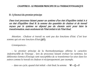 CHAPITRE II : LE PREMIER PRINCIPE DE LA THERMODYNAMIQUE
II-1) Enoncé du premier principe
Dans tout processus faisant passer un système d’un état d’équilibre initial A à
un état d’équilibre final B, la somme des quantités de chaleur et de travail
reçues par le système ne dépend pas du chemin suivi pour faire la
transformation, mais seulement de l’état initial et de l’état final.
Attention : Chaleur et travail ne sont pas des fonctions d’état. C’est leur
somme qui est une fonction d’état (U)
Conséquences :
- Le premier principe de la thermodynamique affirme le caractère
indestructible de l’énergie : lors de processus faisant évoluer les systèmes, les
différentes formes d’énergie sont susceptibles de se transformer les unes dans les
autres comme le travail en chaleur et réciproquement, par exemple.
- dans un cycle, quand état initial = état final, la somme W + Q = 0
 