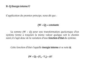 II-2) Energie interne U
L’application du premier principe, nous dit que :
(W + Q) = constante
La somme (W + Q) pour une transformation quelconque d’un
système fermé a toujours la même valeur quelque soit le chemin
suivi; il s’agit donc de la variation d’une fonction d’état du système.
Cette fonction d’état s’appelle énergie interne et se note U.
(W + Q) = (UB - UA) = U
 