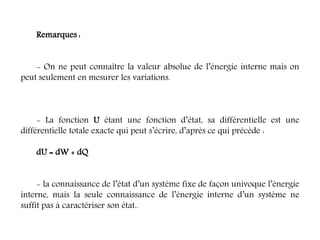 Remarques :
- On ne peut connaître la valeur absolue de l’énergie interne mais on
peut seulement en mesurer les variations.
- La fonction U étant une fonction d’état, sa différentielle est une
différentielle totale exacte qui peut s’écrire, d’après ce qui précède :
dU = dW + dQ
- la connaissance de l’état d’un système fixe de façon univoque l’énergie
interne, mais la seule connaissance de l’énergie interne d’un système ne
suffit pas à caractériser son état..
 