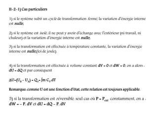 II-2-1) Cas particuliers
1) si le système subit un cycle de transformation fermé, la variation d’énergie interne
est nulle;
2) si le système est isolé, il ne peut y avoir d’échange avec l’extérieur (ni travail, ni
chaleur) et la variation d’énergie interne est nulle;
3) si la transformation est effectuée à température constante, la variation d’énergie
interne est nulle;(loi de joule).
4) si la transformation est effectuée à volume constant, dV = 0 et dW = 0, on a alors :
dU = dQ et par conséquent
U=(UB - UA) = Qv= m CV.dT
Remarque: comme U est une fonction d’état, cette relation est toujours applicable.
5) si la transformation est réversible, seul cas où P = Pext constamment, on a :
dW = - P. dV et dU = dQ - P. dV
 
