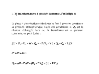 II-3) Transformations à pression constante : l’enthalpie H
La plupart des réactions chimiques se font à pression constante,
la pression atmosphérique. Dans ces conditions, si QP est la
chaleur échangée lors de la transformation à pression
constante, on peut écrire :
U = U2 - U1 = W + QP = - P.(V2 - V1) + QP = QP - P.V
d’où l’on tire :
QP = U + P.V = (U2 + P.V2) - (U1 + P.V1)
 