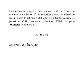 La chaleur échangée à pression constante se comporte
comme la variation d’une fonction d’état, combinaison
linéaire des fonctions d’état énergie interne, volume et
pression. Cette nouvelle fonction d’état s’appelle
enthalpie et se note H :
H = U + P.V
Avec H = Qp=  m Cp.dT
 