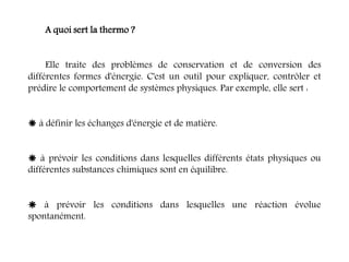 A quoi sert la thermo ?
Elle traite des problèmes de conservation et de conversion des
différentes formes d'énergie. C'est un outil pour expliquer, contrôler et
prédire le comportement de systèmes physiques. Par exemple, elle sert :
 à définir les échanges d'énergie et de matière.
 à prévoir les conditions dans lesquelles différents états physiques ou
différentes substances chimiques sont en équilibre.
 à prévoir les conditions dans lesquelles une réaction évolue
spontanément.
 