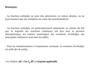 Remarques :
- La fonction enthalpie ne peut être déterminée en valeur absolue, on ne
peut mesurer que des variations au cours des transformations.
- La fonction enthalpie est particulièrement importante en chimie du fait
que la majorité des réactions chimiques ont lieu sous la pression
atmosphérique; les valeurs numériques des variations d’enthalpie des
principales substances sont dans les tables.
- Pour les transformations à température constante, la variation d’enthalpie
est nulle (loi de joule).
• La relation H =  m Cp.dT est toujours applicable.
 