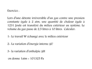 Exercice :
Lors d’une détente irréversible d’un gaz contre une pression
constante égale à 2 atm, une quantité de chaleur égale à
1231 Joule est transféré du milieu extérieur au système. Le
volume du gaz passe de 2,5 litres à 10 litres. Calculer:
1- Le travail W échangé avec le milieu extérieur
2- La variation d’énergie interne U
3- la variation d’enthalpie H
on donne 1atm = 101325 Pa
 