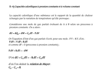 II-4) Capacités calorifiques à pression constante et à volume constant
La capacité calorifique d’une substance est le rapport de la quantité de chaleur
échangée par la variation de température qu’elle provoque :
Considérons une mole de gaz parfait évoluant de A à B selon un processus à
pression constante. On a alors :
dU = dQP + dW = CP.dT - P.dV
Or l’équation d’état d’un gaz parfait s’écrit, pour une mole : P.V = R.T, d’où :
P.dV + V.dP = R.dT
et comme dP = 0 (processus à pression constante) :
P.dV = R.dT = - dW
D’où dU = CV.dT = - R.dT + CP.dT
d’où l’on déduit la relation de Mayer :
CP - CV = R
 