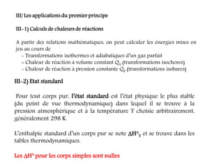 III/ Les applications du premier principe
III-1) Calculs de chaleurs de réactions
A partir des relations mathématiques, on peut calculer les énergies mises en
jeu au cours de
- Transformations isothermes et adiabatiques d’un gaz parfait
- Chaleur de réaction à volume constant QV (transformations isochores)
- Chaleur de réaction à pression constante QP (transformations isobares)
III-2) Etat standard
Pour tout corps pur, l’état standard est l’état physique le plus stable
(du point de vue thermodynamique) dans lequel il se trouve à la
pression atmosphérique et à la température T choisie arbitrairement,
généralement 298 K.
L’enthalpie standard d’un corps pur se note H°T et se trouve dans les
tables thermodynamiques.
Les H° pour les corps simples sont nulles
 
