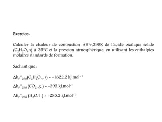 Exercice :
Calculer la chaleur de combustion ΔH°r,298K de l’acide oxalique solide
(C2H2O4,s) à 25°C et la pression atmosphérique, en utilisant les enthalpies
molaires standards de formation.
Sachant que :
Δhf,°298(C2H2O4, s) = -1822,2 kJ.mol-1
Δhf,°298 (CO2, g ) = -393 kJ.mol-1
Δhf,°298 (H2O, l ) = -285,2 kJ.mol-1
 