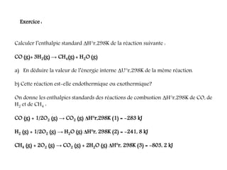Calculer l’enthalpie standard ΔH°r,298K de la réaction suivante :
CO (g)+ 3H2(g) → CH4(g) + H2O (g)
a) En déduire la valeur de l’énergie interne ΔU°r,298K de la même réaction.
b) Cette réaction est-elle endothermique ou exothermique?
On donne les enthalpies standards des réactions de combustion ΔH°r,298K de CO, de
H2 et de CH4 :
CO (g) + 1/2O2 (g) → CO2 (g) ΔH°r,298K (1) = -283 kJ
H2 (g) + 1/2O2 (g) → H2O (g) ΔH°r, 298K (2) = -241, 8 kJ
CH4 (g) + 2O2 (g) → CO2 (g) + 2H2O (g) ΔH°r, 298K (3) = -803, 2 kJ
Exercice :
 