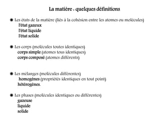 La matière : quelques définitions
 Les états de la matière (liés à la cohésion entre les atomes ou molécules)
l'état gazeux
l'état liquide
l'état solide
 Les corps (molécules toutes identiques)
corps simple (atomes tous identiques)
corps composé (atomes différents)
 Les mélanges (molécules différentes)
homogènes (propriétés identiques en tout point)
hétérogènes.
 Les phases (molécules identiques ou différentes)
gazeuse
liquide
solide
 