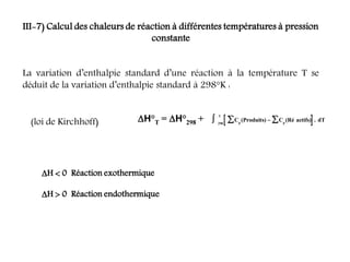 III-7) Calcul des chaleurs de réaction à différentes températures à pression
constante
La variation d’enthalpie standard d’une réaction à la température T se
déduit de la variation d’enthalpie standard à 298°K :
H°T = H°298 +  
C (Produits) (Ré actifs) dT
P
T
 

 C
P
298
.
(loi de Kirchhoff)
H  0 Réaction exothermique
H  0 Réaction endothermique
 