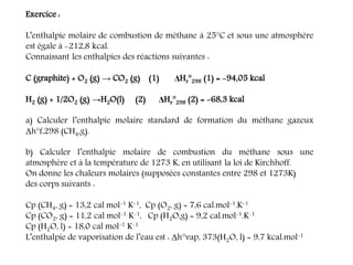 Exercice :
L’enthalpie molaire de combustion de méthane à 25°C et sous une atmosphère
est égale à -212,8 kcal.
Connaissant les enthalpies des réactions suivantes :
C (graphite) + O2 (g) → CO2 (g) (1) ΔHr°298 (1) = -94,05 kcal
H2 (g) + 1/2O2 (g) →H2O(l) (2) ΔHr°298 (2) = -68,3 kcal
a) Calculer l’enthalpie molaire standard de formation du méthane gazeux
Δh°f,298 (CH4,g).
b) Calculer l’enthalpie molaire de combustion du méthane sous une
atmosphère et à la température de 1273 K, en utilisant la loi de Kirchhoff.
On donne les chaleurs molaires (supposées constantes entre 298 et 1273K)
des corps suivants :
Cp (CH4, g) = 13,2 cal mol-1 K-1, Cp (O2, g) = 7,6 cal.mol-1.K-1
Cp (CO2, g) = 11,2 cal mol-1 K-1, Cp (H2O,g) = 9,2 cal.mol-1.K-1
Cp (H2O, l) = 18,0 cal mol-1 K-1
L’enthalpie de vaporisation de l’eau est : Δh°vap, 373(H2O, l) = 9,7 kcal.mol-1
 