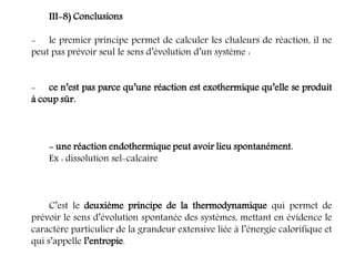 III-8) Conclusions
- le premier principe permet de calculer les chaleurs de réaction, il ne
peut pas prévoir seul le sens d’évolution d’un système :
- ce n’est pas parce qu’une réaction est exothermique qu’elle se produit
à coup sûr.
- une réaction endothermique peut avoir lieu spontanément.
Ex : dissolution sel-calcaire
C’est le deuxième principe de la thermodynamique qui permet de
prévoir le sens d’évolution spontanée des systèmes, mettant en évidence le
caractère particulier de la grandeur extensive liée à l’énergie calorifique et
qui s’appelle l’entropie.
 