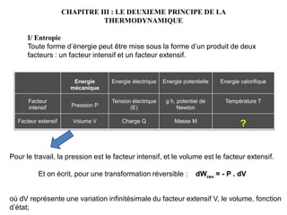 CHAPITRE III : LE DEUXIEME PRINCIPE DE LA
THERMODYNAMIQUE
I/ Entropie
Toute forme d’énergie peut être mise sous la forme d’un produit de deux
facteurs : un facteur intensif et un facteur extensif.
Pour le travail, la pression est le facteur intensif, et le volume est le facteur extensif.
Et on écrit, pour une transformation réversible : dWrev = - P . dV
où dV représente une variation infinitésimale du facteur extensif V, le volume, fonction
d’état;
Energie calorifique
Energie potentielle
Energie électrique
Energie
mécanique
?
Masse M
Charge Q
Volume V
Facteur extensif
Température T
g h, potentiel de
Newton
Tension électrique
(E)
Pression P
Facteur
intensif
 