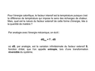 Pour l’énergie calorifique, le facteur intensif est la température puisque c’est
la différence de température qui impose le sens des échanges de chaleur.
Mais, quel est la nature du facteur extensif de cette forme d’énergie, liée à
la quantité de matière ?
Par analogie avec l’énergie mécanique, on écrit :
dQrev = T . dS
où dS, par analogie, est la variation infinitésimale du facteur extensif S,
fonction d’état, que l’on appelle entropie, lors d’une transformation
réversible du système.
 