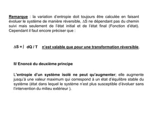 Remarque : la variation d’entropie doit toujours être calculée en faisant
évoluer le système de manière réversible, S ne dépendant pas du chemin
suivi mais seulement de l’état initial et de l’état final (Fonction d’état).
Cependant il faut encore préciser que :
 dQ / T n’est valable que pour une transformation réversible.
S =
II/ Enoncé du deuxième principe
L’entropie d’un système isolé ne peut qu’augmenter; elle augmente
jusqu’à une valeur maximum qui correspond à un état d’équilibre stable du
système (état dans lequel le système n’est plus susceptible d’évoluer sans
l’intervention du milieu extérieur ).
 