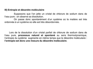 III) Entropie et désordre moléculaire
Supposons que l’on jette un cristal de chlorure de sodium dans de
l’eau pure : on observe sa dissolution.
On passe donc spontanément d’un système où la matière est très
ordonnée à un système où elle est très désordonnée.
Lors de la dissolution d’un cristal parfait de chlorure de sodium dans de
l’eau pure, processus naturel et spontané au sens thermodynamique,
l’entropie du système augmente en même temps que le désordre moléculaire :
l’entropie est donc une mesure du désordre moléculaire.
 