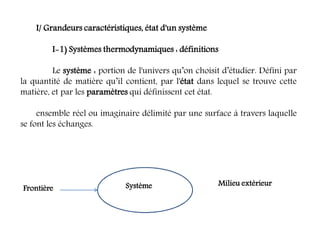 I/ Grandeurs caractéristiques, état d'un système
I-1) Systèmes thermodynamiques : définitions
Le système : portion de l'univers qu’on choisit d’étudier. Défini par
la quantité de matière qu’il contient, par l'état dans lequel se trouve cette
matière, et par les paramètres qui définissent cet état.
ensemble réel ou imaginaire délimité par une surface à travers laquelle
se font les échanges.
Système Milieu extérieur
Frontière
 