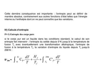 Cette dernière conséquence est importante : l’entropie peut se définir de
manière absolue, contrairement aux autres fonctions d’état telles que l’énergie
interne ou l’enthalpie dont on ne peut connaître que les variations.
IV) Calculs d’entropie
IV-1) Entropie des corps purs
si le corps pur est un liquide dans les conditions standard, le calcul de son
entropie fait intervenir : l’entropie du solide depuis 0°K jusqu’à la température de
fusion Tf avec éventuellement une transformation allotropique, l’entropie de
fusion à la température Tf, la variation d’entropie du liquide depuis Tf jusqu’à
298°K :
S°298 =
T
dT
C
T
H
T
dT
P
f
f
Tf
.
'
.
C
298
T
0
P
f

 

 