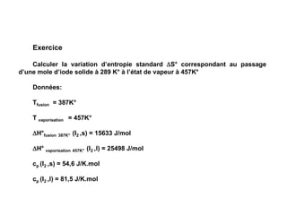 Exercice
Calculer la variation d’entropie standard S° correspondant au passage
d’une mole d’iode solide à 289 K° à l’état de vapeur à 457K°
Données:
Tfusion = 387K°
T vaporisation = 457K°
H°fusion 387K° (I2 ,s) = 15633 J/mol
H° vaporisation 457K° (I2 ,l) = 25498 J/mol
cp (I2 ,s) = 54,6 J/K.mol
cp (I2 ,l) = 81,5 J/K.mol
 