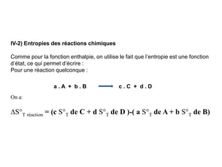IV-2) Entropies des réactions chimiques
Comme pour la fonction enthalpie, on utilise le fait que l’entropie est une fonction
d’état, ce qui permet d’écrire :
Pour une réaction quelconque :
a . A + b . B c . C + d . D
On a:
S°T réaction = (c S°T de C + d S°T de D )-( a S°T de A + b S°T de B)
 