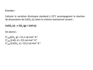 Exercice :
Calculer la variation d’entropie standard à 25°C accompagnant la réaction
de dissociation de CaCO3 (s) selon le schéma réactionnel suivant :
CaCO3 (s)  CO2 (g) + CaO (s)
On donne :
S°298(CO2, g) = 51,1 cal.mol-1.K-1
S°298 (CaO, s) = 9,5 cal.mol-1.K-1
S°298 (CaCO3, s) = 22,2 cal.mol-1.K-1
 