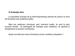 V) Enthalpie libre
Le deuxième principe de la thermodynamique permet de prévoir le sens
de l’évolution des systèmes isolés.
Mais les systèmes chimiques sont rarement isolés, ils sont le plus
souvent fermés : ils échangent de l’énergie avec l’extérieur, en général à
température et pression constantes.
Quels vont être leur sens d’évolution et leur condition d’équilibre ?
 