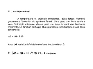 V-1) Enthalpie libre G
A température et pression constantes, deux forces motrices
gouvernent l’évolution du système fermé: d’une part une force tendant
vers l’enthalpie minimale, d’autre part une force tendant vers l’entropie
maximale. La fonction enthalpie libre représente simultanément ces deux
tendances :
dG = dH - T.dS
Avec dG variation infinitésimale d’une fonction d’état G
Et : dG = G = H - T. S à T et P constantes
 