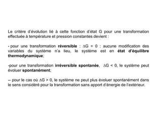 Le critère d’évolution lié à cette fonction d’état G pour une transformation
effectuée à température et pression constantes devient :
- pour une transformation réversible : G = 0 : aucune modification des
variables du système n’a lieu, le système est en état d’équilibre
thermodynamique;
-pour une transformation irréversible spontanée, G < 0, le système peut
évoluer spontanément;
-- pour le cas où G > 0, le système ne peut plus évoluer spontanément dans
le sens considéré pour la transformation sans apport d’énergie de l’extérieur.
 