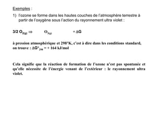 Exemples :
1) l’ozone se forme dans les hautes couches de l’atmosphère terrestre à
partir de l’oxygène sous l’action du rayonnement ultra violet :
3/2 O2(g)  O3(g) + G
à pression atmosphérique et 298°K, c’est à dire dans les conditions standard,
on trouve : G°298 = + 164 kJ/mol
Cela signifie que la réaction de formation de l’ozone n’est pas spontanée et
qu’elle nécessite de l’énergie venant de l’extérieur : le rayonnement ultra
violet.
 