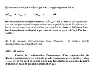 2) l’eau se forme à partir d’hydrogène et d’oxygène gazeux selon :
½ O2(g) + H2(g)  H2O (g) + G
dans les conditions standard on trouve : G°298 = - 229 kJ/mol, ce qui signifie que
cette réaction peut se produire spontanément sans apport d’énergie de l’extérieur et en
fournissant une importante quantité d’énergie; en réalité sa vitesse est infiniment lente
dans les conditions standard et apparemment rien ne se passe : il s’agit d’un faux
équilibre.
3) A la pression atmosphérique l’eau s’évapore : la chaleur latente
d’évaporation (ou d’ébullition) vaut :
H = + 40 kJ/mol
Comme la transformation s’accompagne d’une augmentation du
désordre moléculaire, la variation d’entropie correspondante est positive et dans
ce cas, H et S sont de même signe aux températures voisines du point
d’ébullition sous la pression atmosphérique.
 