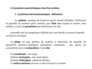 I/ Grandeurs caractéristiques, état d'un système
I-1) Systèmes thermodynamiques : définitions
Le système : portion de l'univers qu’on choisit d’étudier. Défini par
la quantité de matière qu’il contient, par l'état dans lequel se trouve cette
matière, et par les paramètres qui définissent cet état.
ensemble réel ou imaginaire délimité par une surface à travers laquelle
se font les échanges.
La phase est une portion de système à l'intérieur de laquelle les
propriétés physico-chimiques demeurent constantes : une phase est
caractérisée par sa composition et son état.
Un constituant = un corps
Système homogène : une seule phase.
Système hétérogène : plusieurs phases.
Le milieu extérieur est tout ce qui n’est pas le système.
 