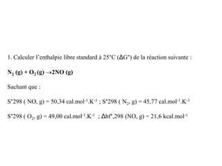 1. Calculer l’enthalpie libre standard à 25°C (ΔG°) de la réaction suivante :
N2 (g) + O2 (g) 2NO (g)
Sachant que :
S°298 ( NO, g) = 50,34 cal.mol-1.K-1 ; S°298 ( N2, g) = 45,77 cal.mol-1.K-1
S°298 ( O2, g) = 49,00 cal.mol-1.K-1 ; Δhf°,298 (NO, g) = 21,6 kcal.mol-1
 