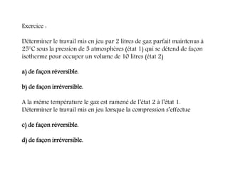 Exercice :
Déterminer le travail mis en jeu par 2 litres de gaz parfait maintenus à
25°C sous la pression de 5 atmosphères (état 1) qui se détend de façon
isotherme pour occuper un volume de 10 litres (état 2)
a) de façon réversible.
b) de façon irréversible.
A la même température le gaz est ramené de l’état 2 à l’état 1.
Déterminer le travail mis en jeu lorsque la compression s’effectue
c) de façon réversible.
d) de façon irréversible.
 
