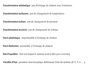 Transformation adiabatique : pas d’échange de chaleur avec l’extérieur.
Transformation isotherme : pas de changement de température.
Transformation isobare : pas de changement de pression.
Transformation isochore : pas de changement de volume.
Paroi adiabatique : imperméable à l’échange de chaleur.
Paroi diatherme : perméable à l’échange de chaleur
Etat d’équilibre : état vers lequel le système tend à aller (ou à revenir).
Variable d’état : grandeur macroscopique définissant l’état du système (P, V, T, n … ).
 