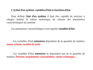 I-2) Etat d'un système, variables d’état et fonctions d'état
Pour définir l'état d'un système il faut être capable de préciser à
chaque instant la valeur numérique de chacun des paramètres
caractéristiques du système.
Ces paramètres caractéristiques sont appelés variables d'état :
- Les variables d'état extensives dépendent de la quantité de matière:
masse, volume, nombre de mole..
- Les variables d’état intensives ne dépendent pas de la quantité de
matière: Pression, température, concentration , masse volumique…
 