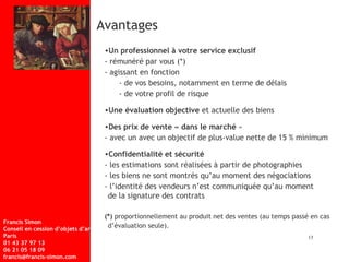 Avantages  Un professionnel à votre service exclusif  - rémunéré par vous (*)  - agissant en fonction - de vos besoins, notamment en terme de délais - de votre profil de risque Une évaluation objective  et actuelle des biens Des prix de vente « dans le marché  »  - avec un avec un objectif de plus-value nette de 15 % minimum Confidentialité et sécurité - les estimations sont réalisées à partir de photographies - les biens ne sont montrés qu’au moment des négociations - l’identité des vendeurs n’est communiquée qu’au moment  de la signature des contrats (*)  proportionnellement au produit net des ventes (au temps passé en cas  d’évaluation seule).   13 