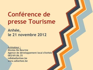 Conférence de
presse Tourisme
Anhée,
le 21 novembre 2012


Animateur :
Nicolas De Beurme
Agence de développement local d'Anhée
082/69.86.35
ndb@adlanhee.be
www.adlanhee.be
 