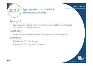 Agir pour des parcs d’activité
                économique durables


Pour qui ?
     Les entreprises et groupements d’entreprises actifs dans les parcs
     d’activité économique wallons
Pourquoi ?
     Promotion du développement économique durable des parcs
Comment ?
     1. Actions à l’échelle du parc
     2. Actions à l’échelle de la Wallonie




11
 