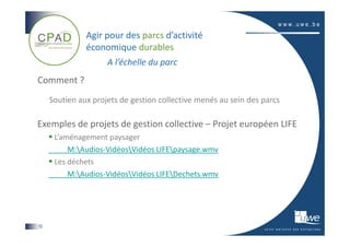 Agir pour des parcs d’activité
               économique durables
                     A l’échelle du parc
Comment ?
     Soutien aux projets de gestion collective menés au sein des parcs

Exemples de projets de gestion collective – Projet européen LIFE
      L’aménagement paysager
          M:Audios-VidéosVidéos LIFEpaysage.wmv
      Les déchets
          M:Audios-VidéosVidéos LIFEDechets.wmv




12
 
