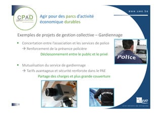Agir pour des parcs d’activité
                économique durables

Exemples de projets de gestion collective – Gardiennage
     Concertation entre l’association et les services de police
       Renforcement de la présence policière
                Décloisonnement entre le public et le privé

     Mutualisation du service de gardiennage
       Tarifs avantageux et sécurité renforcée dans le PAE
               Partage des charges et plus grande couverture




13
 