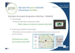 Agir pour des parcs d’activité
             économique durables

Exemples de projets de gestion collective – Mobilité
     Covoiturage
       Base de données à l’échelle du PAE
             Taille critique et modes de transport alternatifs

     Fiche d’accessibilité multimodale
         Outil de communication et de sensibilisation pour le personnel
     et les visiteurs

     Promotion des modes
     de transports alternatifs


14
 