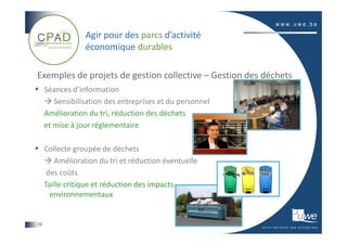 Agir pour des parcs d’activité
                 économique durables

Exemples de projets de gestion collective – Gestion des déchets
     Séances d’information
        Sensibilisation des entreprises et du personnel
     Amélioration du tri, réduction des déchets
     et mise à jour réglementaire

     Collecte groupée de déchets
        Amélioration du tri et réduction éventuelle
      des coûts
     Taille critique et réduction des impacts
       environnementaux


15
 