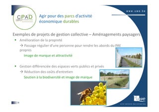 Agir pour des parcs d’activité
                   économique durables

Exemples de projets de gestion collective – Aménagements paysagers
       Amélioration de la propreté
          Passage régulier d’une personne pour rendre les abords du PAE
       propres
          Image de marque et attractivité

       Gestion différenciée des espaces verts publics et privés
         Réduction des coûts d’entretien
         Soutien à la biodiversité et image de marque




  16
 