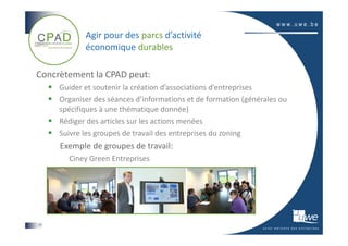 Agir pour des parcs d’activité
            économique durables

Concrètement la CPAD peut:
     Guider et soutenir la création d’associations d’entreprises
     Organiser des séances d’informations et de formation (générales ou
     spécifiques à une thématique donnée)
     Rédiger des articles sur les actions menées
     Suivre les groupes de travail des entreprises du zoning
     Exemple de groupes de travail:
       Ciney Green Entreprises




17
 