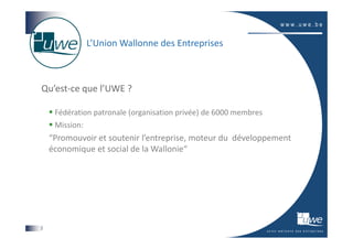 L’Union Wallonne des Entreprises



Qu’est-ce que l’UWE ?

     Fédération patronale (organisation privée) de 6000 membres
     Mission:
    “Promouvoir et soutenir l’entreprise, moteur du développement
    économique et social de la Wallonie“




2
 
