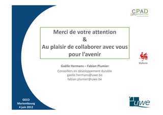 Merci de votre attention
                                &
               Au plaisir de collaborer avec vous
                          pour l’avenir
                       Gaëlle Hermans – Fabian Plumier
                     Conseillers en développement durable
                           gaelle.hermans@uwe.be
                            fabian.plumier@uwe.be




    GECO
Mariembourg
 4 juin 2012
 