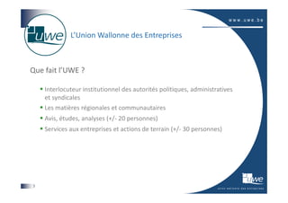 L’Union Wallonne des Entreprises



Que fait l’UWE ?

    Interlocuteur institutionnel des autorités politiques, administratives
    et syndicales
    Les matières régionales et communautaires
    Avis, études, analyses (+/- 20 personnes)
    Services aux entreprises et actions de terrain (+/- 30 personnes)




3
 